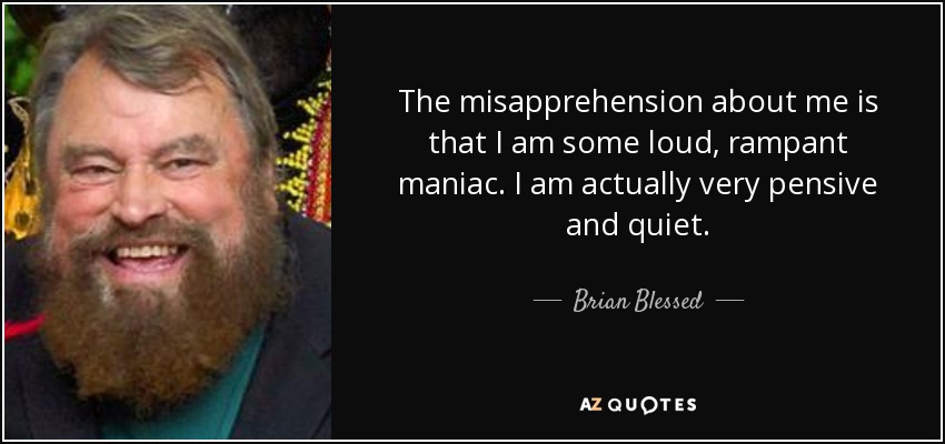The misapprehension about me is that I am some loud, rampant maniac. I am actually very pensive and quiet. - Brian Blessed