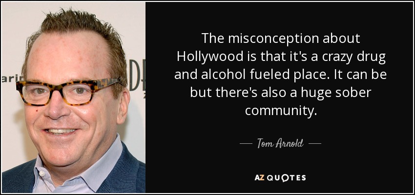 The misconception about Hollywood is that it's a crazy drug and alcohol fueled place. It can be but there's also a huge sober community. - Tom Arnold