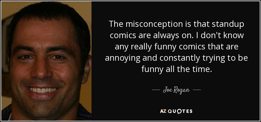 The misconception is that standup comics are always on. I don't know any really funny comics that are annoying and constantly trying to be funny all the time. - Joe Rogan
