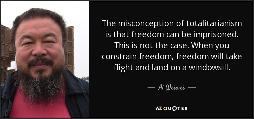 The misconception of totalitarianism is that freedom can be imprisoned. This is not the case. When you constrain freedom, freedom will take flight and land on a windowsill. - Ai Weiwei