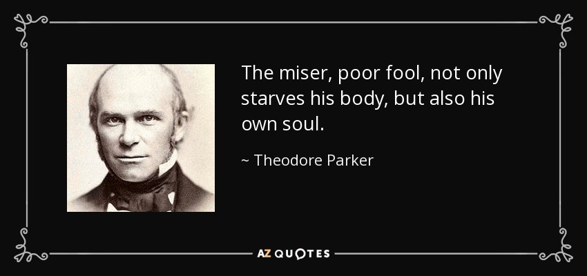 The miser, poor fool, not only starves his body, but also his own soul. - Theodore Parker
