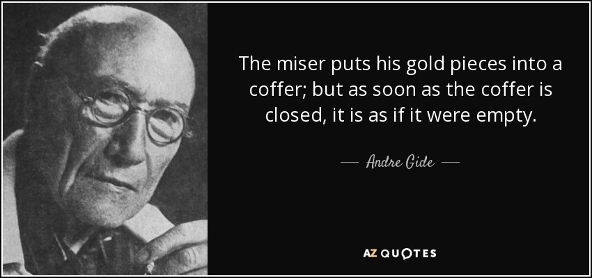 The miser puts his gold pieces into a coffer; but as soon as the coffer is closed, it is as if it were empty. - Andre Gide