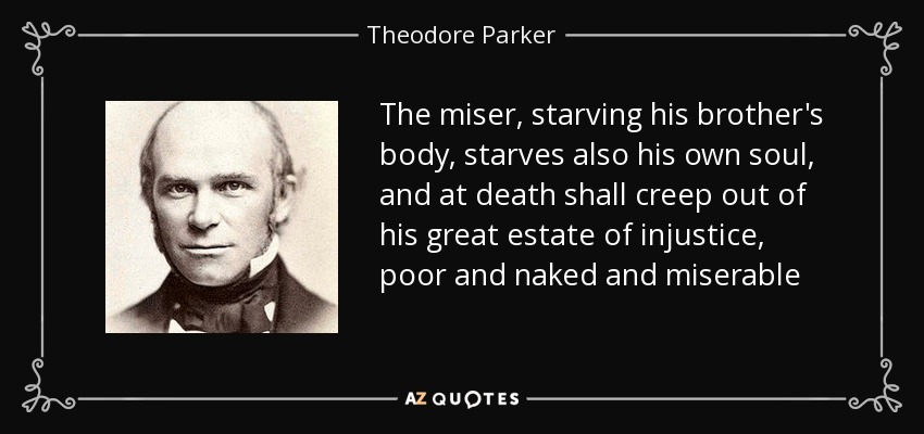 The miser, starving his brother's body, starves also his own soul, and at death shall creep out of his great estate of injustice, poor and naked and miserable - Theodore Parker