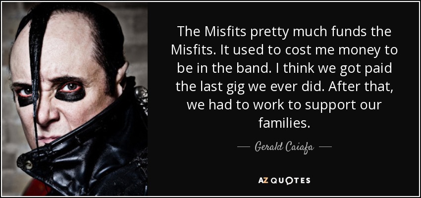 The Misfits pretty much funds the Misfits. It used to cost me money to be in the band. I think we got paid the last gig we ever did. After that, we had to work to support our families. - Gerald Caiafa