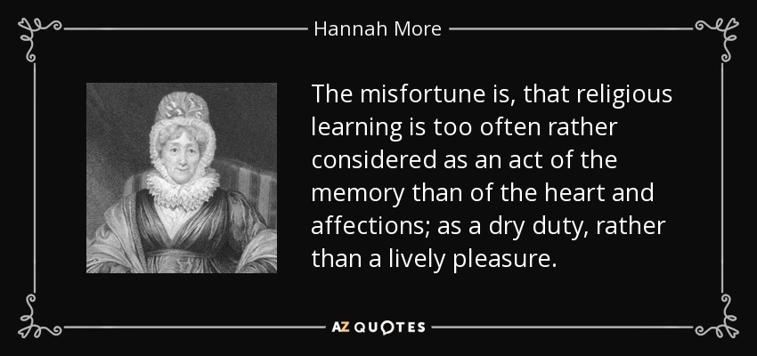 The misfortune is, that religious learning is too often rather considered as an act of the memory than of the heart and affections; as a dry duty, rather than a lively pleasure. - Hannah More