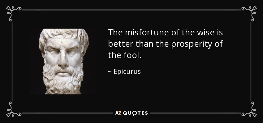 The misfortune of the wise is better than the prosperity of the fool. - Epicurus