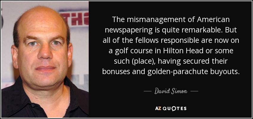 The mismanagement of American newspapering is quite remarkable. But all of the fellows responsible are now on a golf course in Hilton Head or some such (place), having secured their bonuses and golden-parachute buyouts. - David Simon