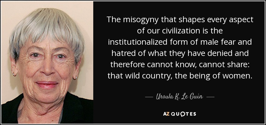 The misogyny that shapes every aspect of our civilization is the institutionalized form of male fear and hatred of what they have denied and therefore cannot know, cannot share: that wild country, the being of women. - Ursula K. Le Guin
