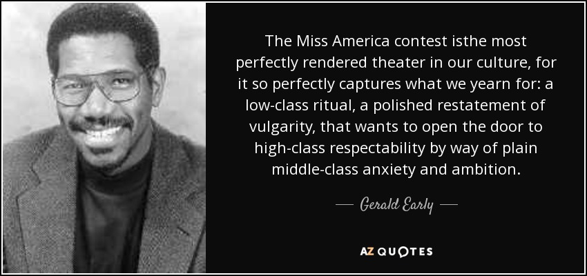 The Miss America contest isthe most perfectly rendered theater in our culture, for it so perfectly captures what we yearn for: a low-class ritual, a polished restatement of vulgarity, that wants to open the door to high-class respectability by way of plain middle-class anxiety and ambition. - Gerald Early