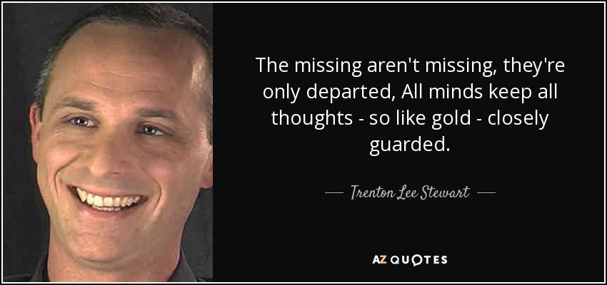 The missing aren't missing, they're only departed, All minds keep all thoughts - so like gold - closely guarded. - Trenton Lee Stewart