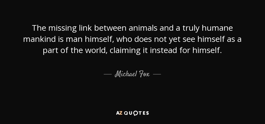 The missing link between animals and a truly humane mankind is man himself, who does not yet see himself as a part of the world, claiming it instead for himself. - Michael Fox
