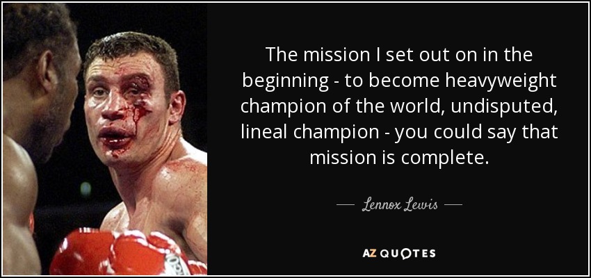 The mission I set out on in the beginning - to become heavyweight champion of the world, undisputed, lineal champion - you could say that mission is complete. - Lennox Lewis