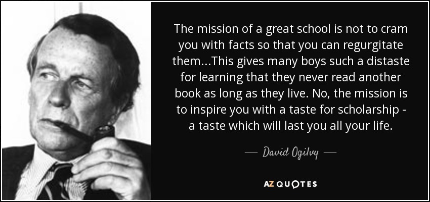 The mission of a great school is not to cram you with facts so that you can regurgitate them...This gives many boys such a distaste for learning that they never read another book as long as they live. No, the mission is to inspire you with a taste for scholarship - a taste which will last you all your life. - David Ogilvy