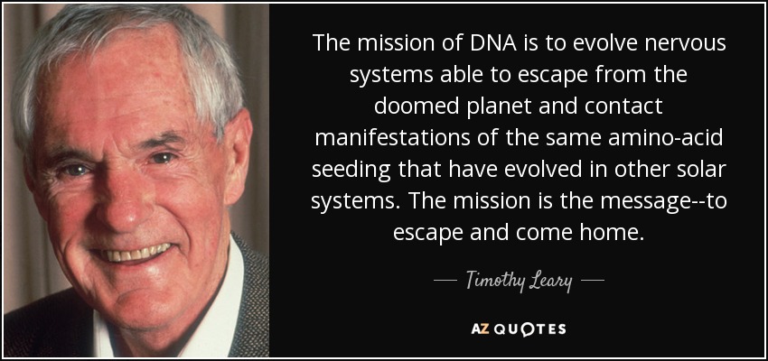 The mission of DNA is to evolve nervous systems able to escape from the doomed planet and contact manifestations of the same amino-acid seeding that have evolved in other solar systems. The mission is the message--to escape and come home. - Timothy Leary