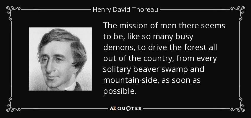 The mission of men there seems to be, like so many busy demons, to drive the forest all out of the country, from every solitary beaver swamp and mountain-side, as soon as possible. - Henry David Thoreau