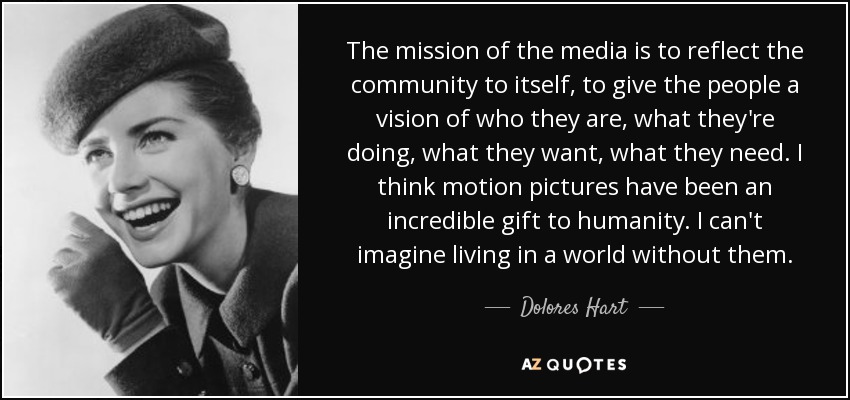The mission of the media is to reflect the community to itself, to give the people a vision of who they are, what they're doing, what they want, what they need. I think motion pictures have been an incredible gift to humanity. I can't imagine living in a world without them. - Dolores Hart