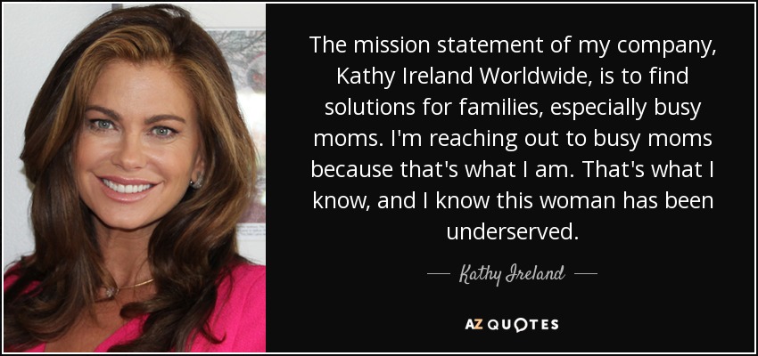The mission statement of my company, Kathy Ireland Worldwide, is to find solutions for families, especially busy moms. I'm reaching out to busy moms because that's what I am. That's what I know, and I know this woman has been underserved. - Kathy Ireland