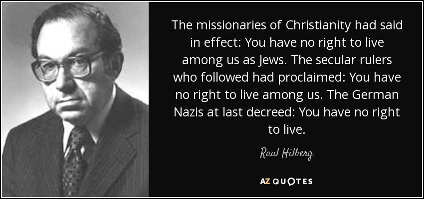 The missionaries of Christianity had said in effect: You have no right to live among us as Jews. The secular rulers who followed had proclaimed: You have no right to live among us. The German Nazis at last decreed: You have no right to live. - Raul Hilberg