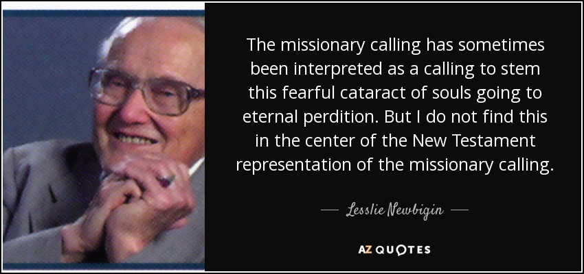 The missionary calling has sometimes been interpreted as a calling to stem this fearful cataract of souls going to eternal perdition. But I do not find this in the center of the New Testament representation of the missionary calling. - Lesslie Newbigin