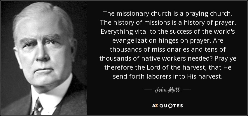 The missionary church is a praying church. The history of missions is a history of prayer. Everything vital to the success of the world's evangelization hinges on prayer. Are thousands of missionaries and tens of thousands of native workers needed? Pray ye therefore the Lord of the harvest, that He send forth laborers into His harvest. - John Mott