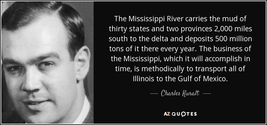 The Mississippi River carries the mud of thirty states and two provinces 2,000 miles south to the delta and deposits 500 million tons of it there every year. The business of the Mississippi, which it will accomplish in time, is methodically to transport all of Illinois to the Gulf of Mexico. - Charles Kuralt