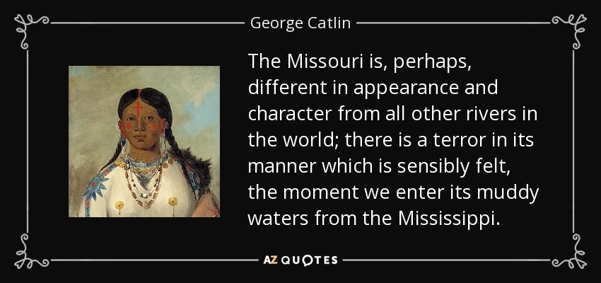 The Missouri is, perhaps, different in appearance and character from all other rivers in the world; there is a terror in its manner which is sensibly felt, the moment we enter its muddy waters from the Mississippi. - George Catlin