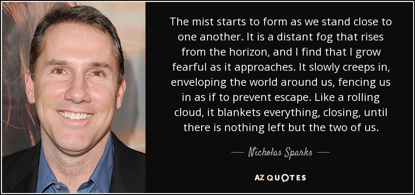 The mist starts to form as we stand close to one another. It is a distant fog that rises from the horizon, and I find that I grow fearful as it approaches. It slowly creeps in, enveloping the world around us, fencing us in as if to prevent escape. Like a rolling cloud, it blankets everything, closing, until there is nothing left but the two of us. - Nicholas Sparks