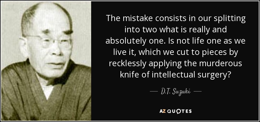 The mistake consists in our splitting into two what is really and absolutely one. Is not life one as we live it, which we cut to pieces by recklessly applying the murderous knife of intellectual surgery? - D.T. Suzuki