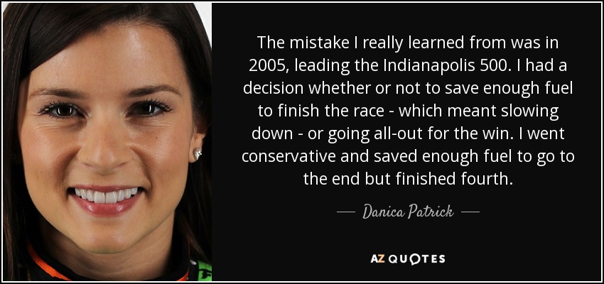 The mistake I really learned from was in 2005, leading the Indianapolis 500. I had a decision whether or not to save enough fuel to finish the race - which meant slowing down - or going all-out for the win. I went conservative and saved enough fuel to go to the end but finished fourth. - Danica Patrick