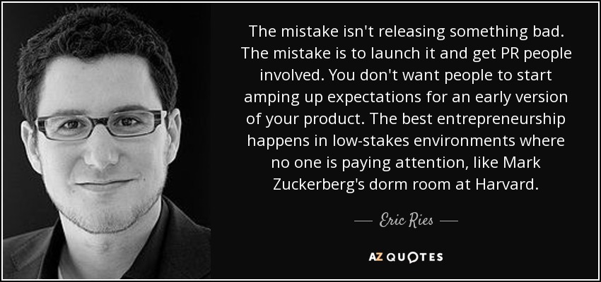 The mistake isn't releasing something bad. The mistake is to launch it and get PR people involved. You don't want people to start amping up expectations for an early version of your product. The best entrepreneurship happens in low-stakes environments where no one is paying attention, like Mark Zuckerberg's dorm room at Harvard. - Eric Ries