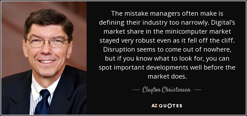 The mistake managers often make is defining their industry too narrowly. Digital's market share in the minicomputer market stayed very robust even as it fell off the cliff. Disruption seems to come out of nowhere, but if you know what to look for, you can spot important developments well before the market does. - Clayton Christensen