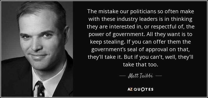 The mistake our politicians so often make with these industry leaders is in thinking they are interested in, or respectful of, the power of government. All they want is to keep stealing. If you can offer them the government’s seal of approval on that, they’ll take it. But if you can’t, well, they’ll take that too. - Matt Taibbi