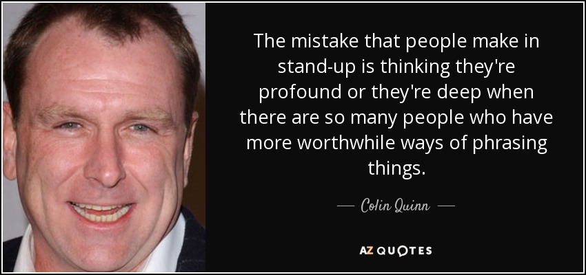 The mistake that people make in stand-up is thinking they're profound or they're deep when there are so many people who have more worthwhile ways of phrasing things. - Colin Quinn