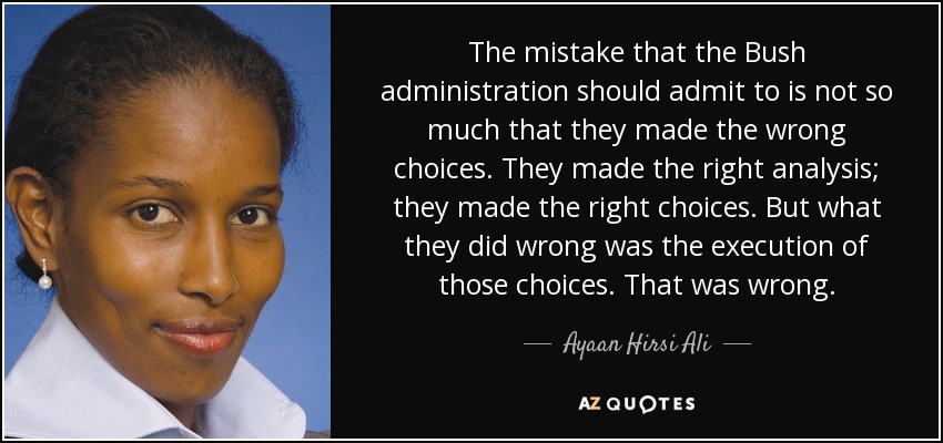 The mistake that the Bush administration should admit to is not so much that they made the wrong choices. They made the right analysis; they made the right choices. But what they did wrong was the execution of those choices. That was wrong. - Ayaan Hirsi Ali