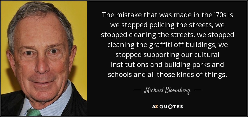 The mistake that was made in the '70s is we stopped policing the streets, we stopped cleaning the streets, we stopped cleaning the graffiti off buildings, we stopped supporting our cultural institutions and building parks and schools and all those kinds of things. - Michael Bloomberg