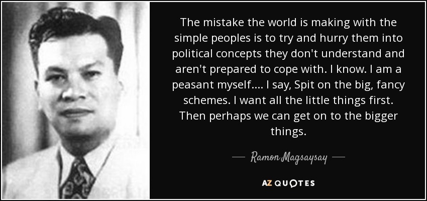 The mistake the world is making with the simple peoples is to try and hurry them into political concepts they don't understand and aren't prepared to cope with. I know. I am a peasant myself. ... I say, Spit on the big, fancy schemes. I want all the little things first. Then perhaps we can get on to the bigger things. - Ramon Magsaysay