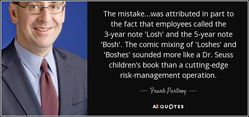 The mistake...was attributed in part to the fact that employees called the 3-year note 'Losh' and the 5-year note 'Bosh'. The comic mixing of 'Loshes' and 'Boshes' sounded more like a Dr. Seuss children's book than a cutting-edge risk-management operation. - Frank Partnoy