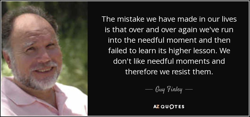 The mistake we have made in our lives is that over and over again we've run into the needful moment and then failed to learn its higher lesson. We don't like needful moments and therefore we resist them. - Guy Finley