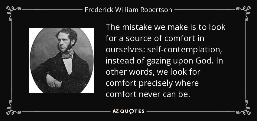 The mistake we make is to look for a source of comfort in ourselves: self-contemplation, instead of gazing upon God. In other words, we look for comfort precisely where comfort never can be. - Frederick William Robertson
