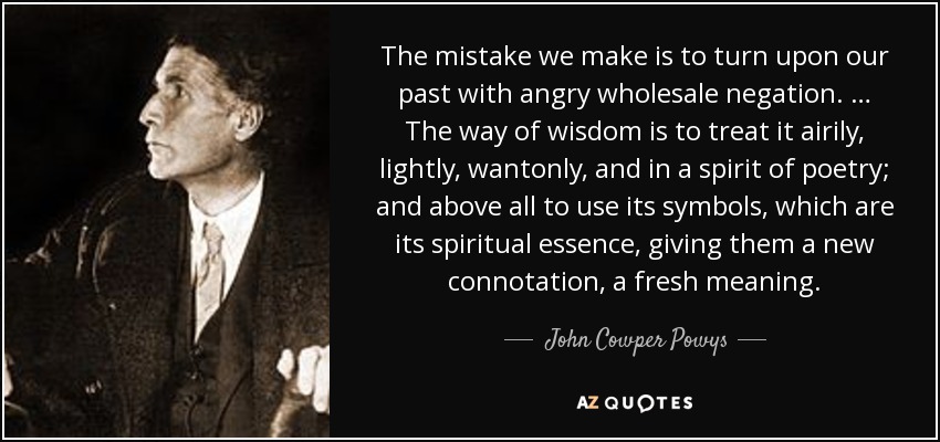 The mistake we make is to turn upon our past with angry wholesale negation. … The way of wisdom is to treat it airily, lightly, wantonly, and in a spirit of poetry; and above all to use its symbols, which are its spiritual essence, giving them a new connotation, a fresh meaning. - John Cowper Powys