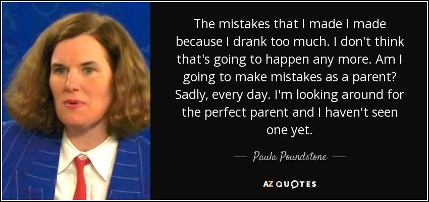 The mistakes that I made I made because I drank too much. I don't think that's going to happen any more. Am I going to make mistakes as a parent? Sadly, every day. I'm looking around for the perfect parent and I haven't seen one yet. - Paula Poundstone
