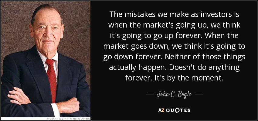 The mistakes we make as investors is when the market's going up, we think it's going to go up forever. When the market goes down, we think it's going to go down forever. Neither of those things actually happen. Doesn't do anything forever. It's by the moment. - John C. Bogle