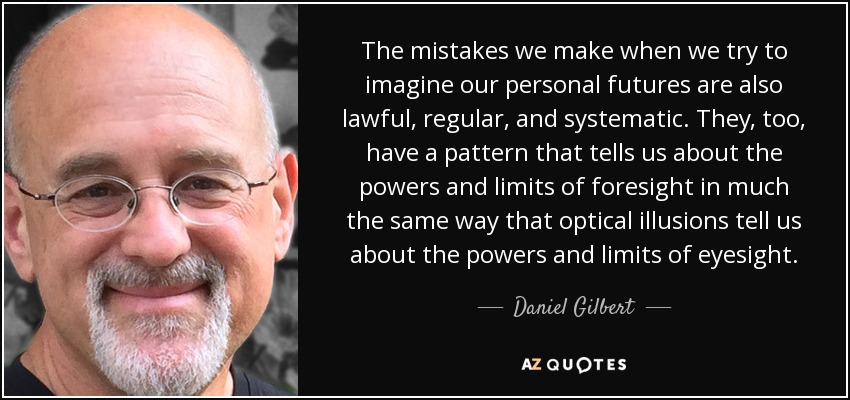 The mistakes we make when we try to imagine our personal futures are also lawful, regular, and systematic. They, too, have a pattern that tells us about the powers and limits of foresight in much the same way that optical illusions tell us about the powers and limits of eyesight. - Daniel Gilbert