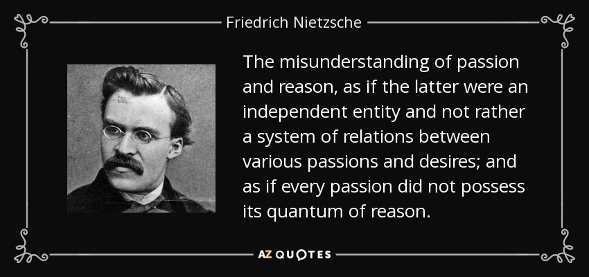 The misunderstanding of passion and reason, as if the latter were an independent entity and not rather a system of relations between various passions and desires; and as if every passion did not possess its quantum of reason. - Friedrich Nietzsche