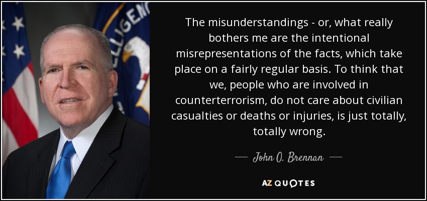 The misunderstandings - or, what really bothers me are the intentional misrepresentations of the facts, which take place on a fairly regular basis. To think that we, people who are involved in counterterrorism, do not care about civilian casualties or deaths or injuries, is just totally, totally wrong. - John O. Brennan