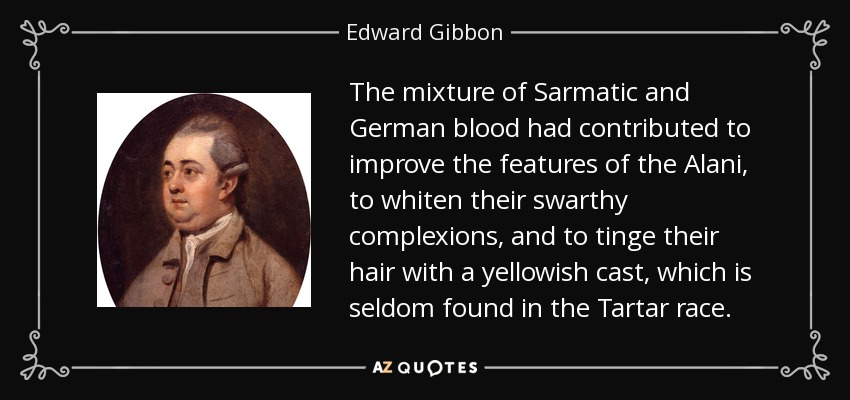 The mixture of Sarmatic and German blood had contributed to improve the features of the Alani, to whiten their swarthy complexions, and to tinge their hair with a yellowish cast, which is seldom found in the Tartar race. - Edward Gibbon
