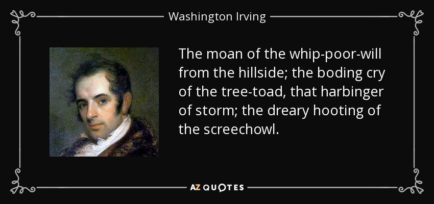 The moan of the whip-poor-will from the hillside; the boding cry of the tree-toad, that harbinger of storm; the dreary hooting of the screechowl. - Washington Irving