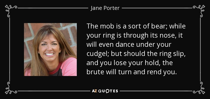 The mob is a sort of bear; while your ring is through its nose, it will even dance under your cudgel; but should the ring slip, and you lose your hold, the brute will turn and rend you. - Jane Porter