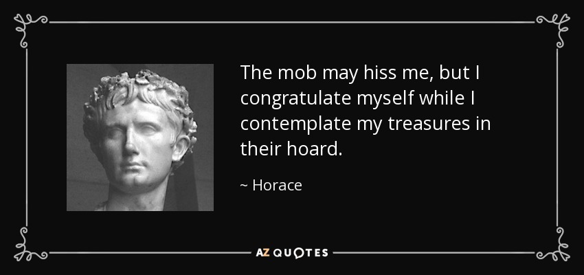 The mob may hiss me, but I congratulate myself while I contemplate my treasures in their hoard. - Horace