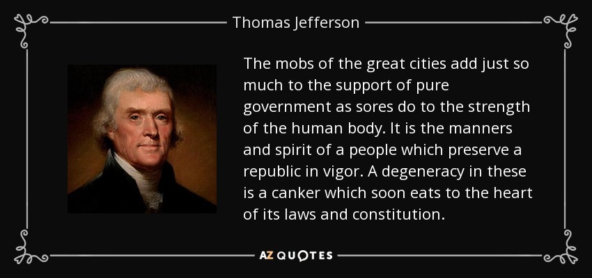 The mobs of the great cities add just so much to the support of pure government as sores do to the strength of the human body. It is the manners and spirit of a people which preserve a republic in vigor. A degeneracy in these is a canker which soon eats to the heart of its laws and constitution. - Thomas Jefferson